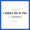 I didn&#39;t do it yet แปลว่า?, วลีภาษาอังกฤษ I didn&#39;t do it yet แปลว่า ฉันยังไม่ได้ทำมันเลย