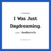 I was just daydreaming. แปลว่า?, วลีภาษาอังกฤษ I was just daydreaming. แปลว่า ฉันแค่ฝันกลางวัน