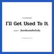 I&#39;ll get used to it แปลว่า?, วลีภาษาอังกฤษ I&#39;ll get used to it แปลว่า ฉันจะต้องเคยชินกับมัน
