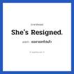 She&#39;s resigned. แปลว่า?, วลีภาษาอังกฤษ She&#39;s resigned. แปลว่า เธอลาออกไปแล้ว