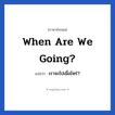 เราจะไปเมื่อไหร่? ภาษาอังกฤษ?, วลีภาษาอังกฤษ เราจะไปเมื่อไหร่? แปลว่า When are we going?