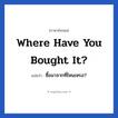 Where have you bought it? แปลว่า?, วลีภาษาอังกฤษ Where have you bought it? แปลว่า ซื้อมาจากที่ไหนเหรอ?