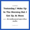Yesterday I woke up in the morning but i got up at noon แปลว่า?, วลีภาษาอังกฤษ Yesterday I woke up in the morning but i got up at noon แปลว่า เมื่อวานฉันตื่นอนตอนเช้าแต่ลุกจากที่นอนตอนเที่ยง หมวด ในห้องนอน