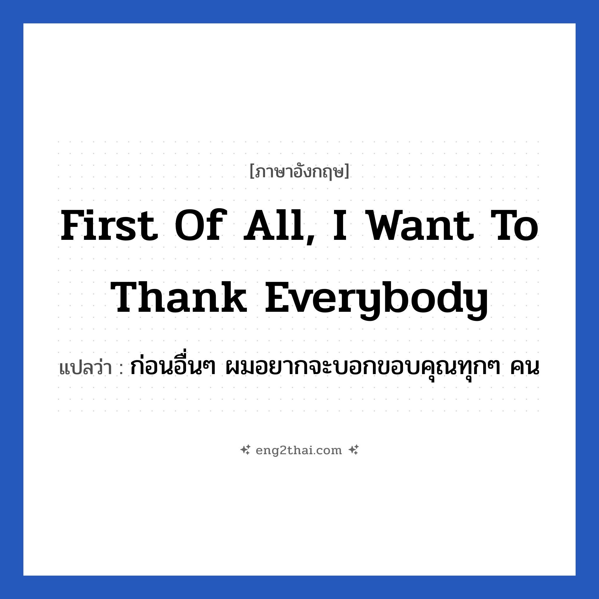 First of all, I want to thank everybody แปลว่า?, วลีภาษาอังกฤษ First of all, I want to thank everybody แปลว่า ก่อนอื่นๆ ผมอยากจะบอกขอบคุณทุกๆ คน