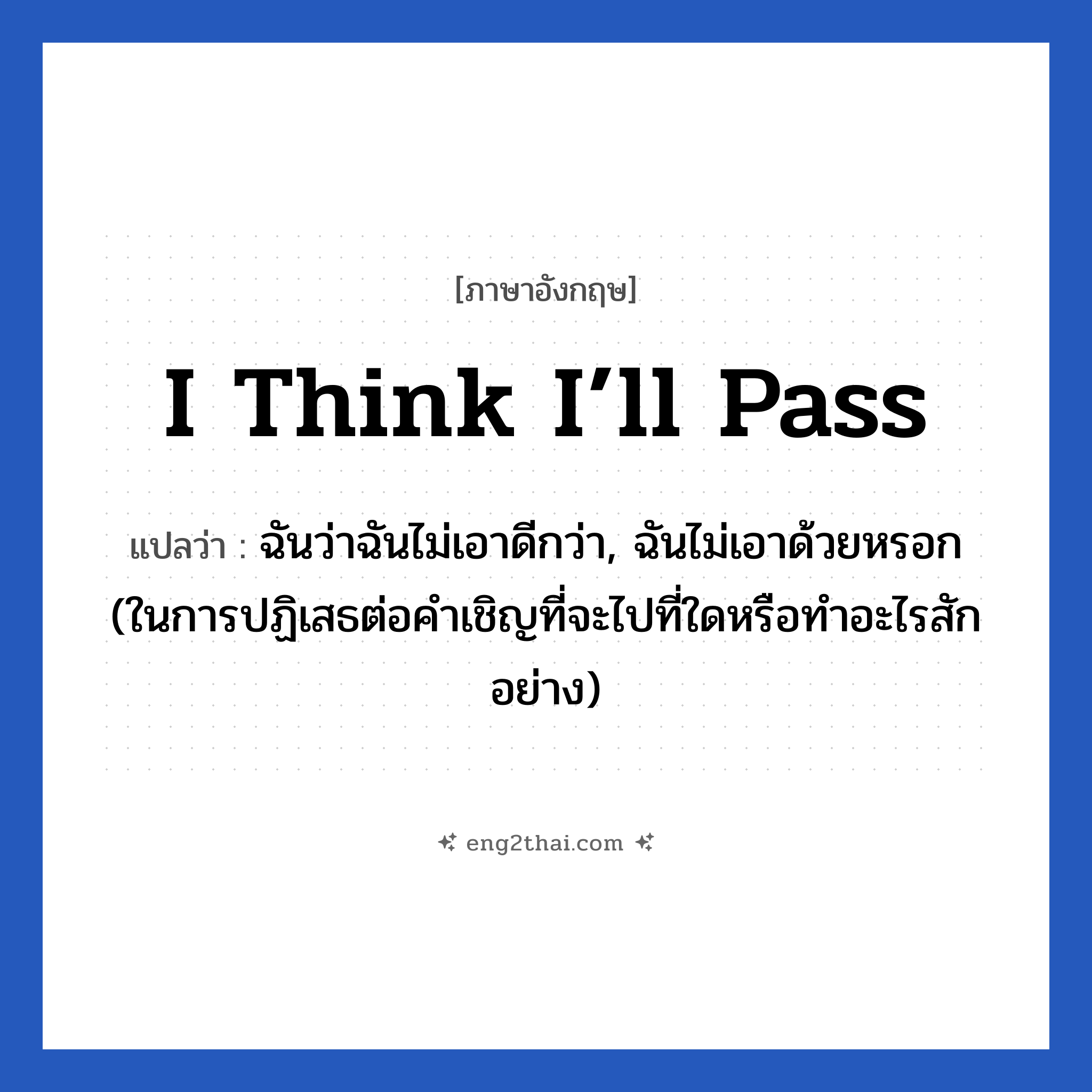 I think I’ll pass แปลว่า?, วลีภาษาอังกฤษ I think I’ll pass แปลว่า ฉันว่าฉันไม่เอาดีกว่า, ฉันไม่เอาด้วยหรอก (ในการปฏิเสธต่อคำเชิญที่จะไปที่ใดหรือทำอะไรสักอย่าง)
