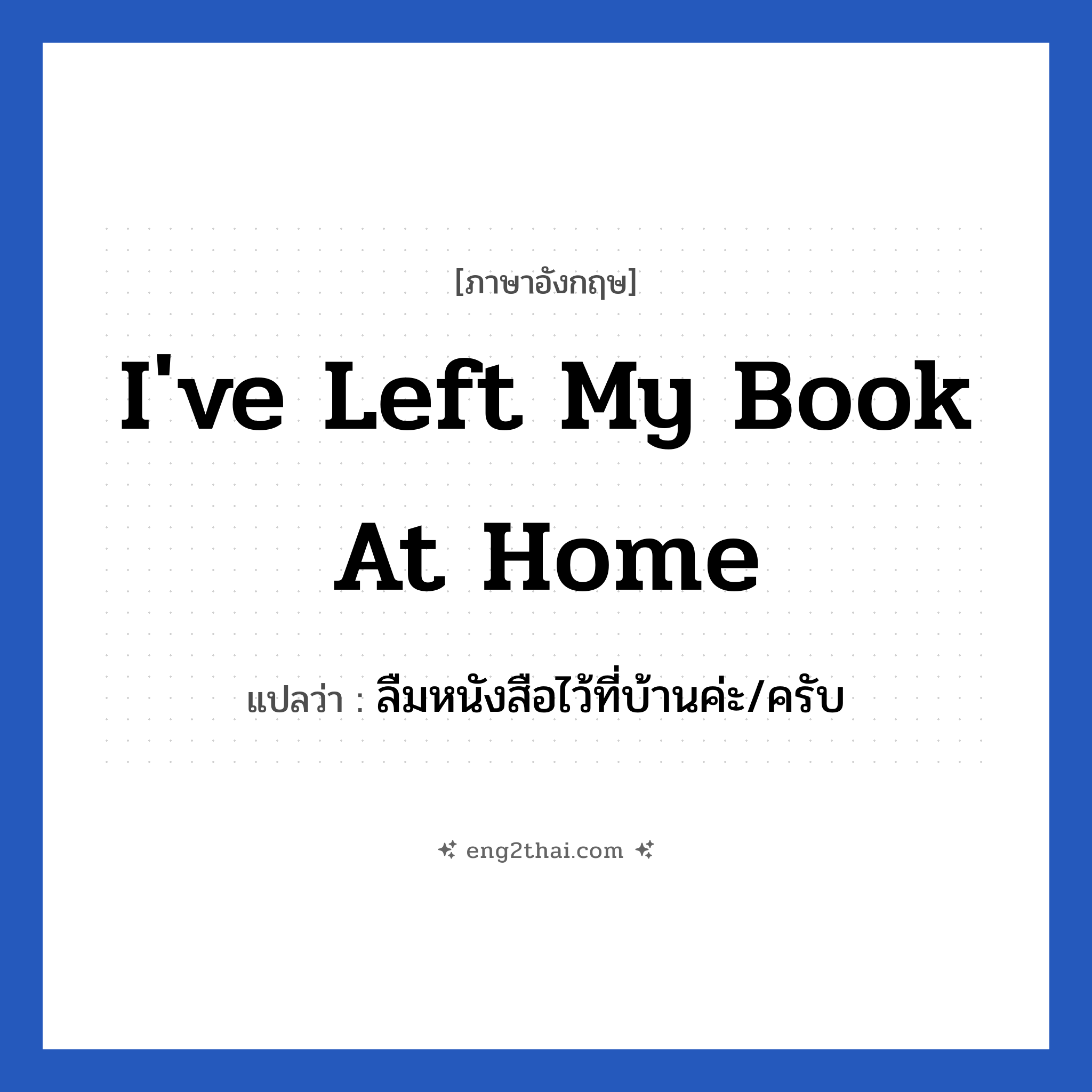 I&#39;ve left my book at home แปลว่า?, วลีภาษาอังกฤษ I&#39;ve left my book at home แปลว่า ลืมหนังสือไว้ที่บ้านค่ะ/ครับ หมวด ในห้องเรียน