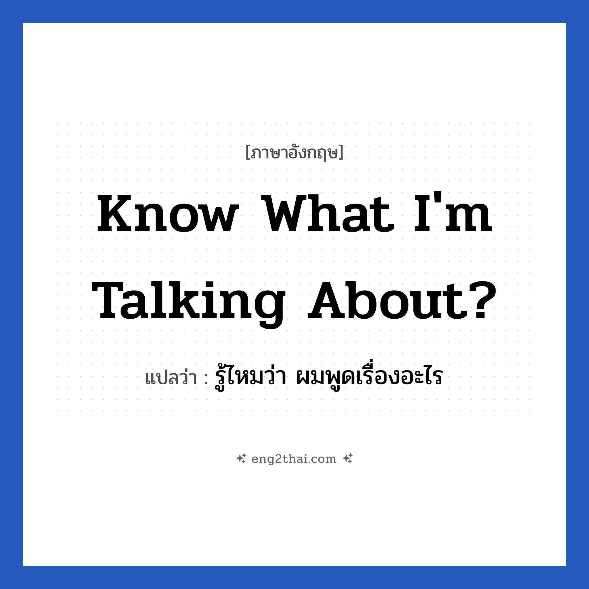 Know what I&#39;m talking about? แปลว่า?, วลีภาษาอังกฤษ Know what I&#39;m talking about? แปลว่า รู้ไหมว่า ผมพูดเรื่องอะไร