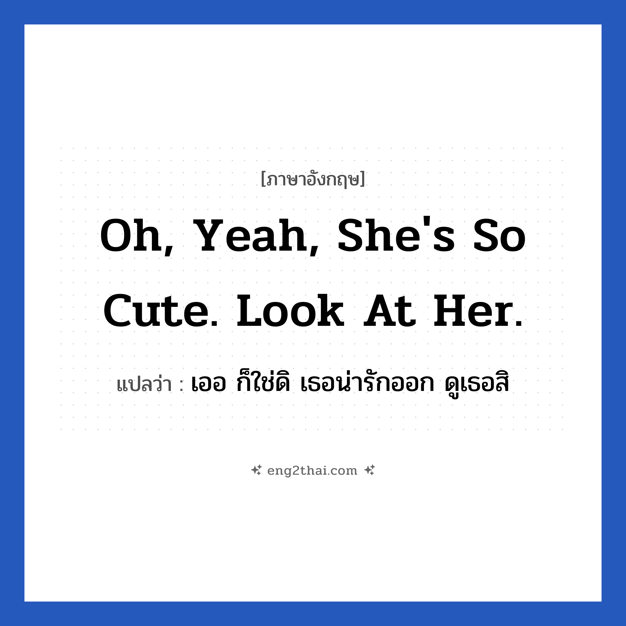 Oh, yeah, she&#39;s so cute. Look at her. แปลว่า?, วลีภาษาอังกฤษ Oh, yeah, she&#39;s so cute. Look at her. แปลว่า เออ ก็ใช่ดิ เธอน่ารักออก ดูเธอสิ