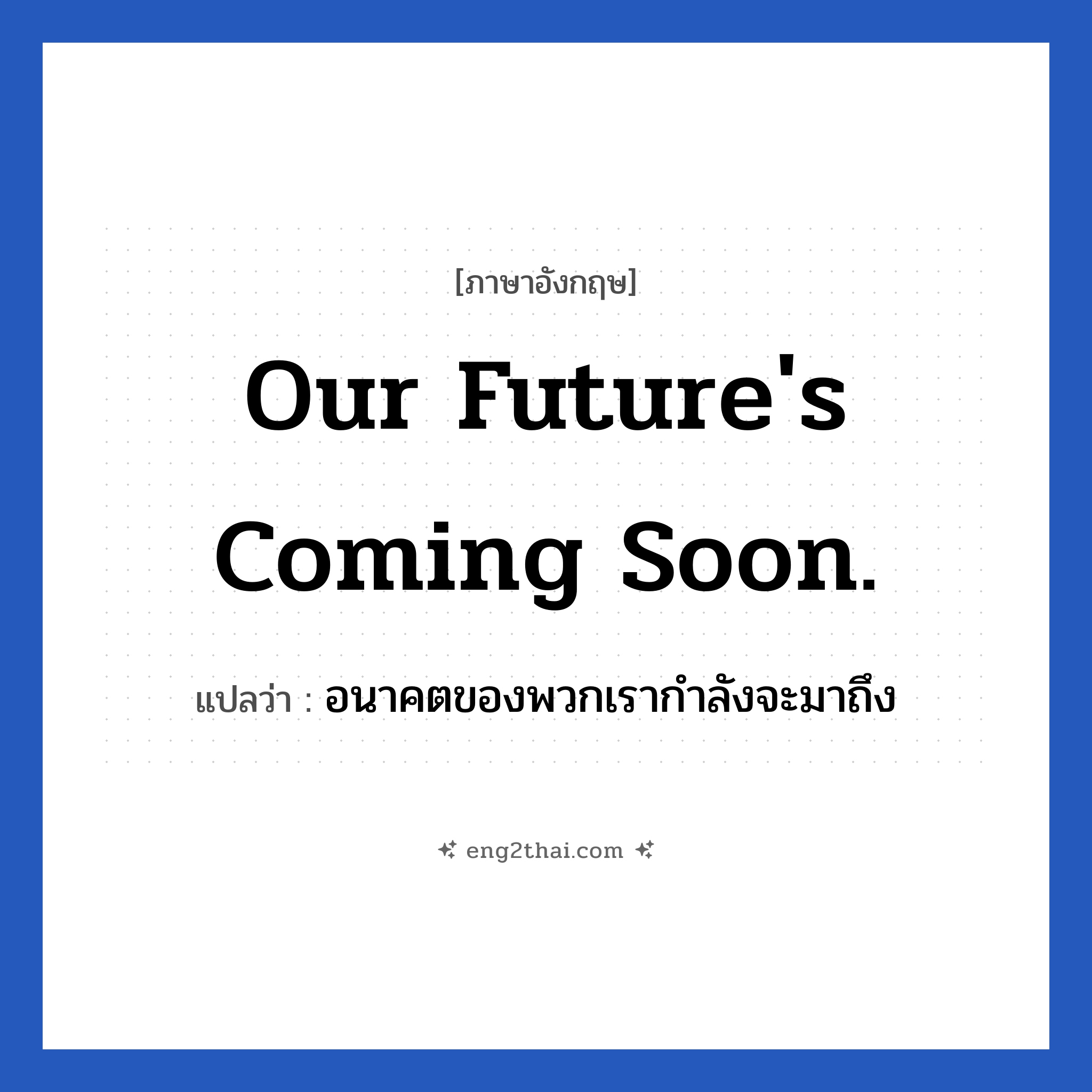 Our future&#39;s coming soon. แปลว่า?, วลีภาษาอังกฤษ Our future&#39;s coming soon. แปลว่า อนาคตของพวกเรากำลังจะมาถึง