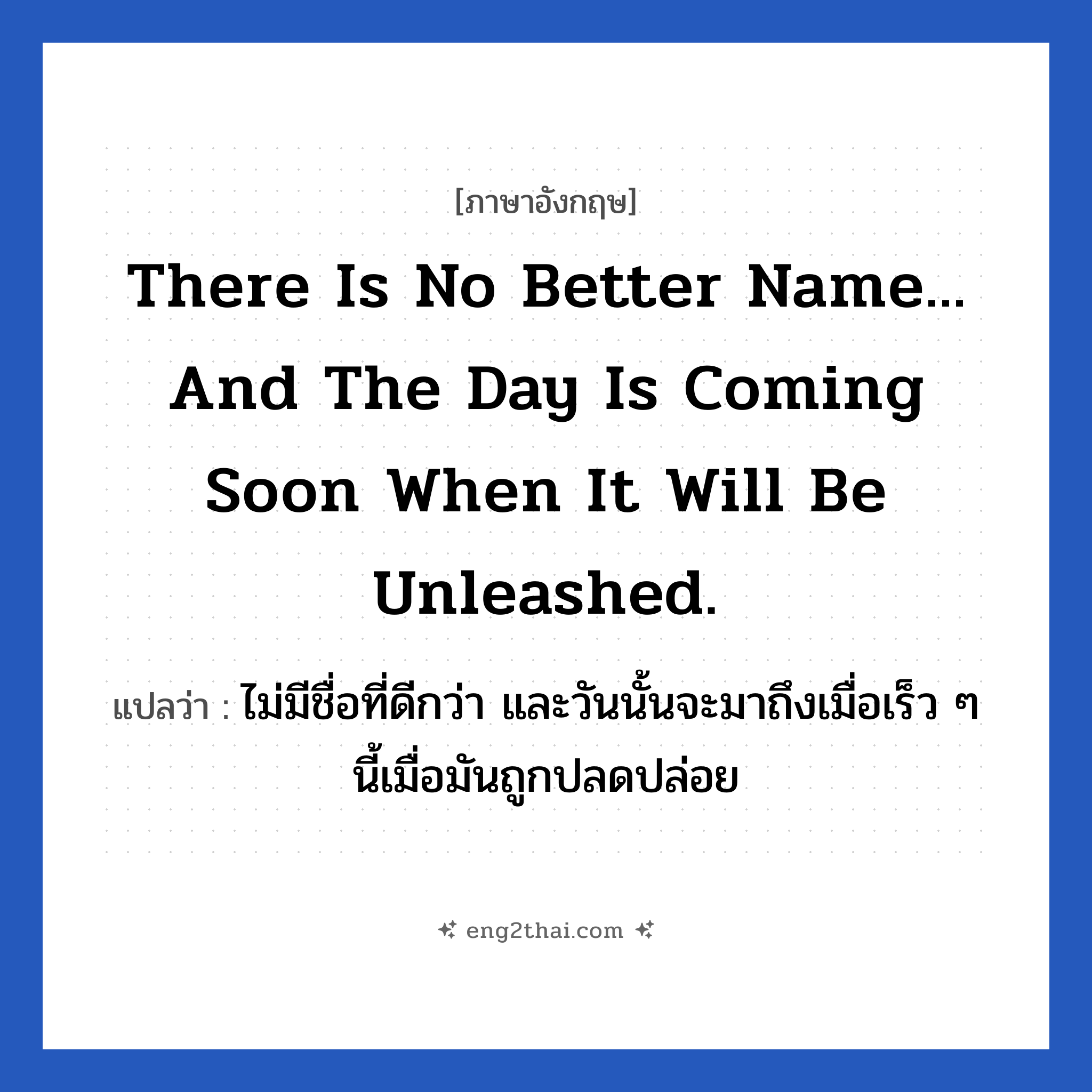 There is no better name... and the day is coming soon when it will be unleashed. แปลว่า?, วลีภาษาอังกฤษ There is no better name... and the day is coming soon when it will be unleashed. แปลว่า ไม่มีชื่อที่ดีกว่า และวันนั้นจะมาถึงเมื่อเร็ว ๆ นี้เมื่อมันถูกปลดปล่อย