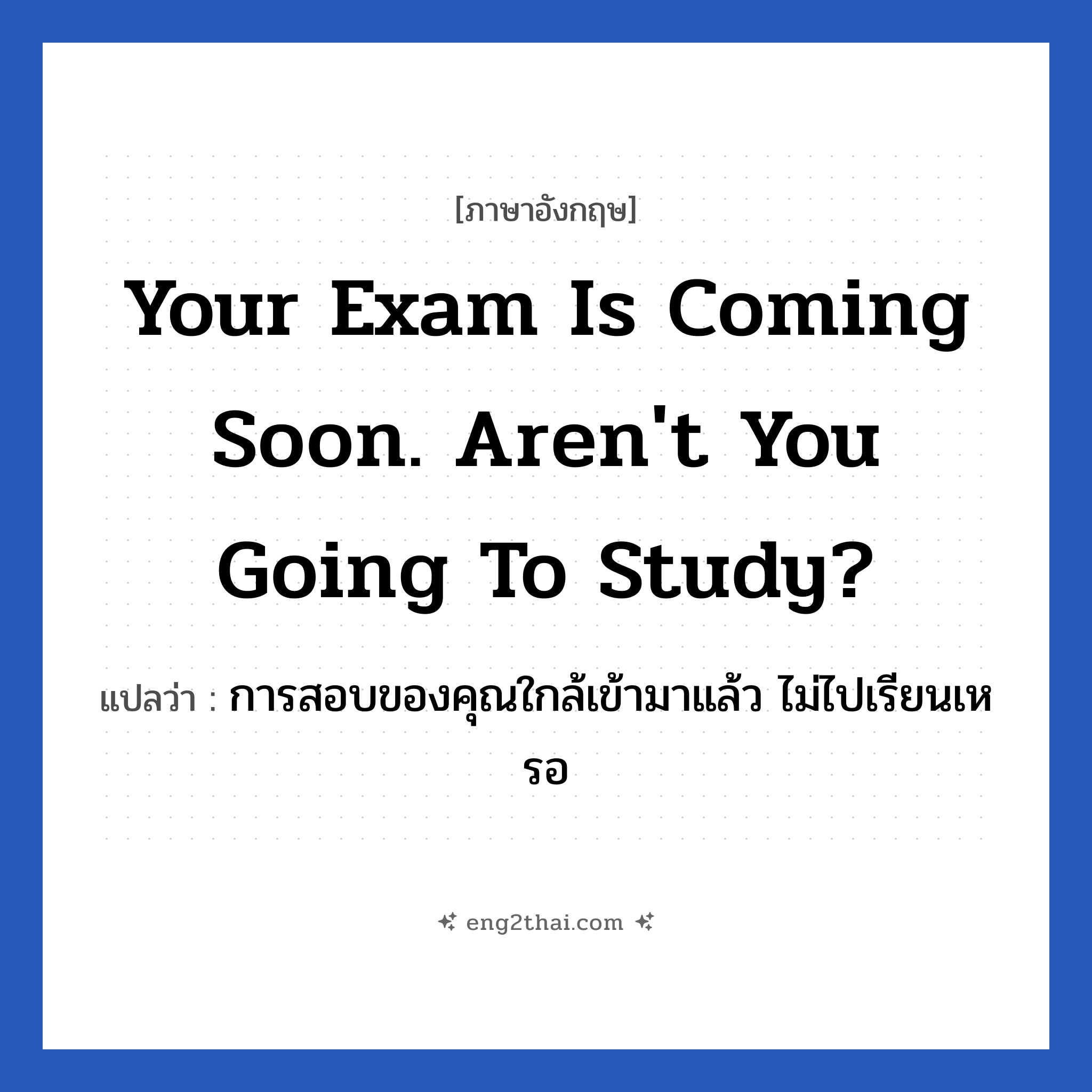 Your exam is coming soon. Aren&#39;t you going to study? แปลว่า?, วลีภาษาอังกฤษ Your exam is coming soon. Aren&#39;t you going to study? แปลว่า การสอบของคุณใกล้เข้ามาแล้ว ไม่ไปเรียนเหรอ